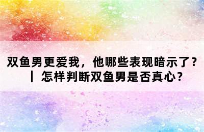 双鱼男更爱我，他哪些表现暗示了？｜ 怎样判断双鱼男是否真心？